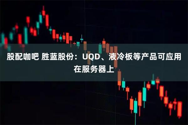 股配咖吧 胜蓝股份：UQD、液冷板等产品可应用在服务器上