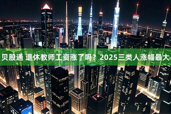贝股通 退休教师工资涨了吗？2025三类人涨幅最大