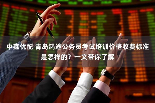 中鑫优配 青岛鸿途公务员考试培训价格收费标准是怎样的？一文带你了解