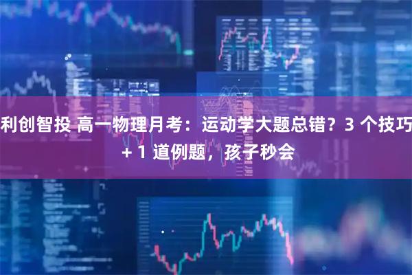 利创智投 高一物理月考：运动学大题总错？3 个技巧 + 1 道例题，孩子秒会