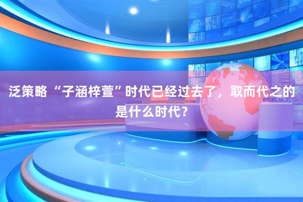 泛策略 “子涵梓萱”时代已经过去了，取而代之的是什么时代？