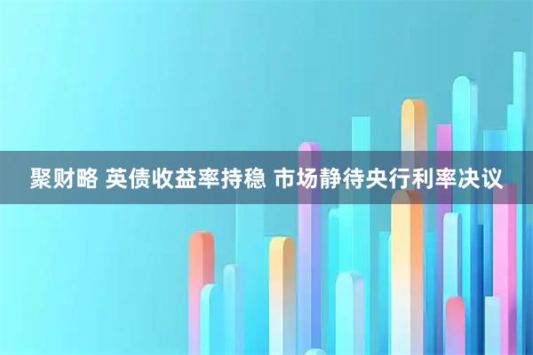 聚财略 英债收益率持稳 市场静待央行利率决议