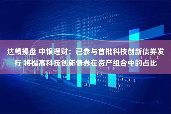 达麟操盘 中银理财：已参与首批科技创新债券发行 将提高科技创新债券在资产组合中的占比