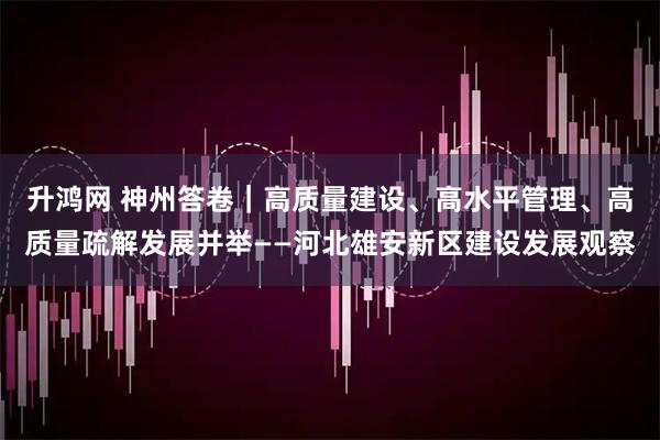 升鸿网 神州答卷|高质量建设、高水平管理、高质量疏解发展并举——河北雄安新区建设发展观察