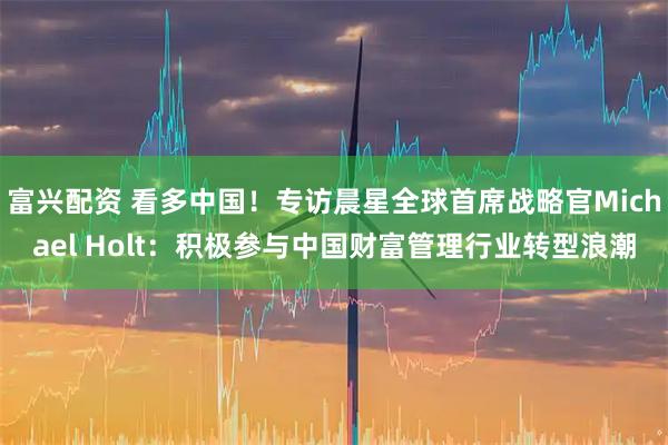 富兴配资 看多中国!专访晨星全球首席战略官Michael Holt:积极参与中国财富管理行业转型浪潮