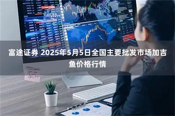 富途证券 2025年5月5日全国主要批发市场加吉鱼价格行情