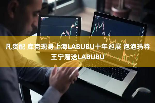 凡资配 库克现身上海LABUBU十年巡展 泡泡玛特王宁赠送LABUBU