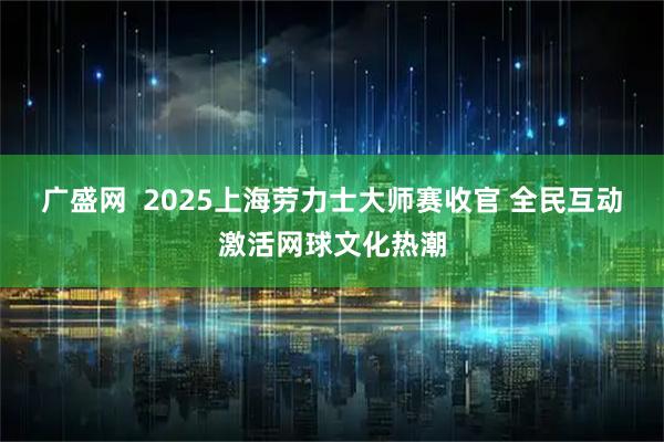 广盛网  2025上海劳力士大师赛收官 全民互动激活网球文化热潮