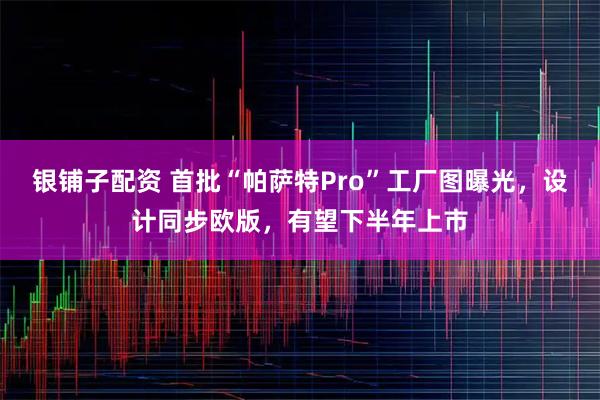 银铺子配资 首批“帕萨特Pro”工厂图曝光,设计同步欧版,有望下半年上市