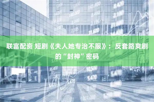 联富配资 短剧《夫人她专治不服》:反套路爽剧的“封神”密码