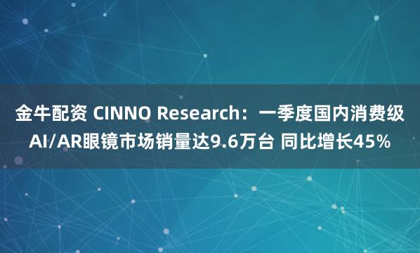 金牛配资 CINNO Research：一季度国内消费级AI/AR眼镜市场销量达9.6万台 同比增长45%