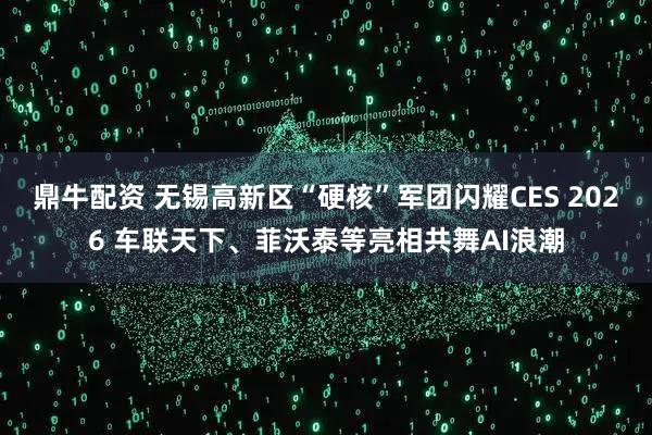 鼎牛配资 无锡高新区“硬核”军团闪耀CES 2026 车联天下、菲沃泰等亮相共舞AI浪潮