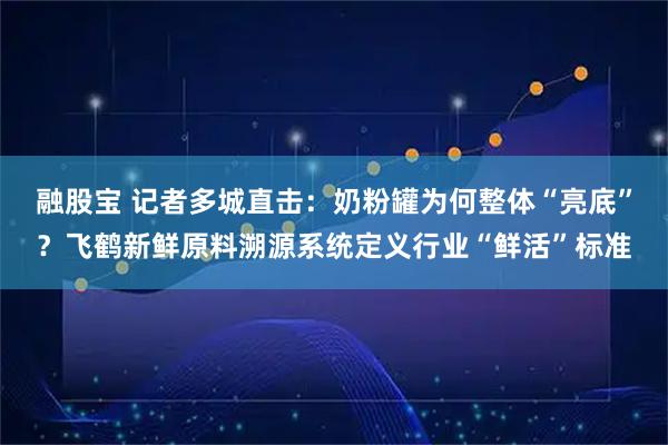 融股宝 记者多城直击：奶粉罐为何整体“亮底”？飞鹤新鲜原料溯源系统定义行业“鲜活”标准