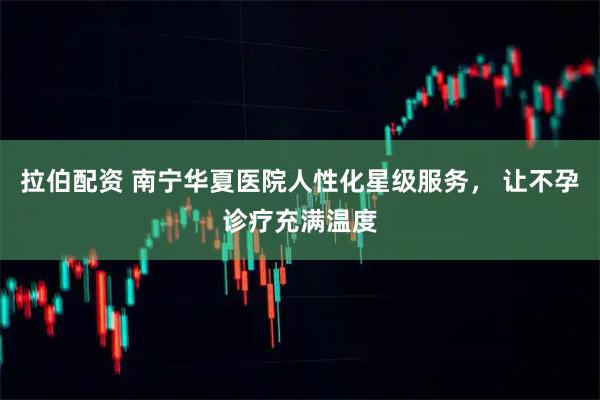 拉伯配资 南宁华夏医院人性化星级服务， 让不孕诊疗充满温度