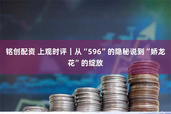 铭创配资 上观时评|从“596”的隐秘说到“娇龙花”的绽放