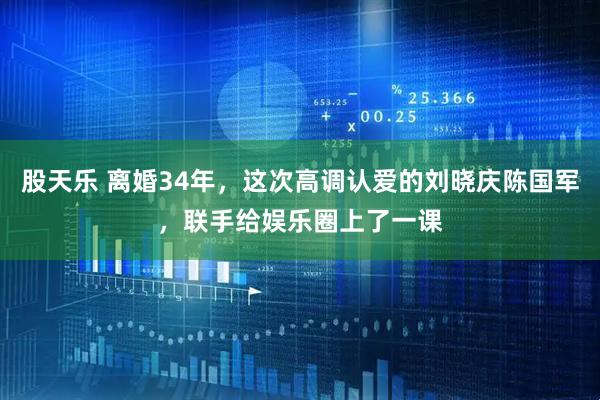 股天乐 离婚34年，这次高调认爱的刘晓庆陈国军，联手给娱乐圈上了一课