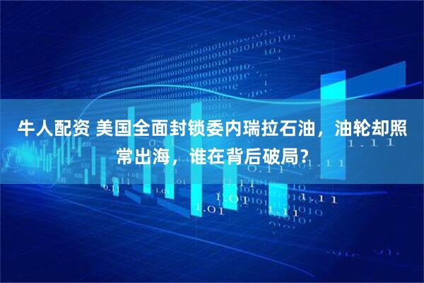 牛人配资 美国全面封锁委内瑞拉石油，油轮却照常出海，谁在背后破局？