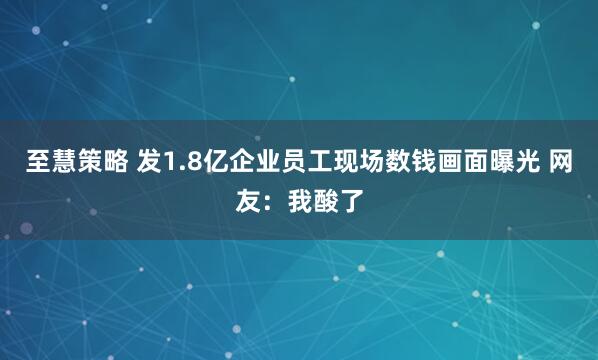 至慧策略 发1.8亿企业员工现场数钱画面曝光 网友：我酸了