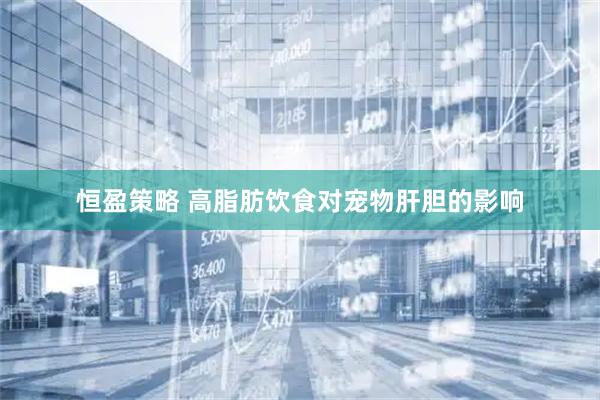 恒盈策略 高脂肪饮食对宠物肝胆的影响
