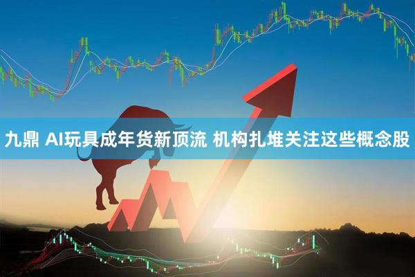 九鼎 AI玩具成年货新顶流 机构扎堆关注这些概念股