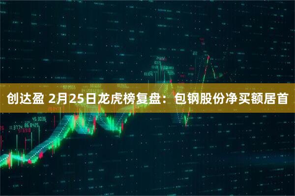 创达盈 2月25日龙虎榜复盘：包钢股份净买额居首