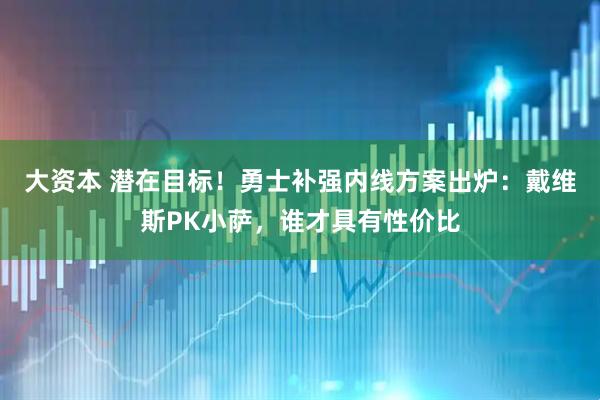 大资本 潜在目标！勇士补强内线方案出炉：戴维斯PK小萨，谁才具有性价比