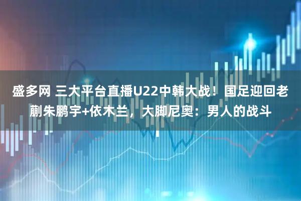 盛多网 三大平台直播U22中韩大战！国足迎回老蒯朱鹏宇+依木兰，大脚尼奥：男人的战斗