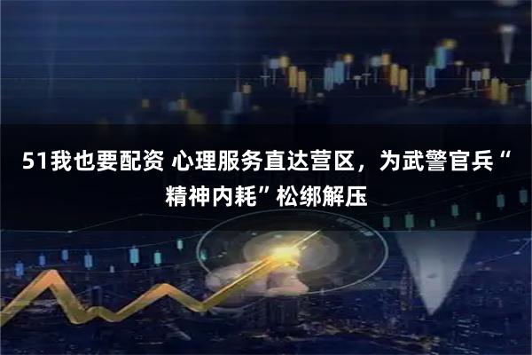 51我也要配资 心理服务直达营区，为武警官兵“精神内耗”松绑解压