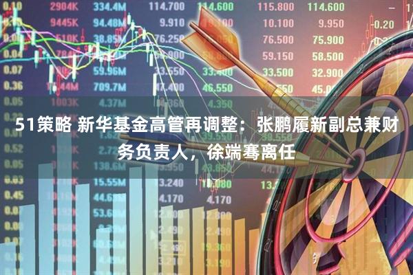 51策略 新华基金高管再调整：张鹏履新副总兼财务负责人，徐端骞离任