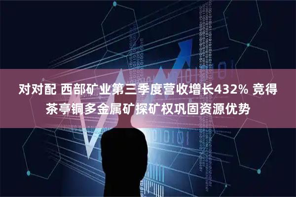 对对配 西部矿业第三季度营收增长432% 竞得茶亭铜多金属矿探矿权巩固资源优势