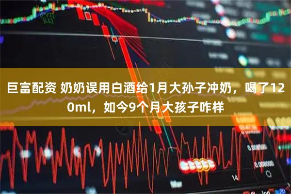 巨富配资 奶奶误用白酒给1月大孙子冲奶，喝了120ml，如今9个月大孩子咋样