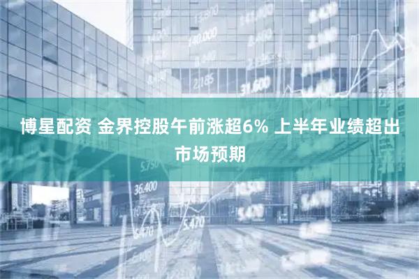 博星配资 金界控股午前涨超6% 上半年业绩超出市场预期