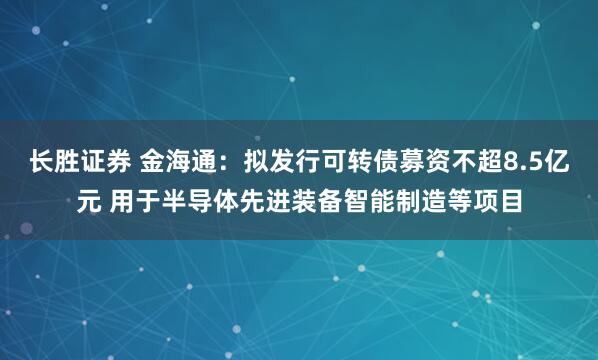 长胜证券 金海通：拟发行可转债募资不超8.5亿元 用于半导体先进装备智能制造等项目