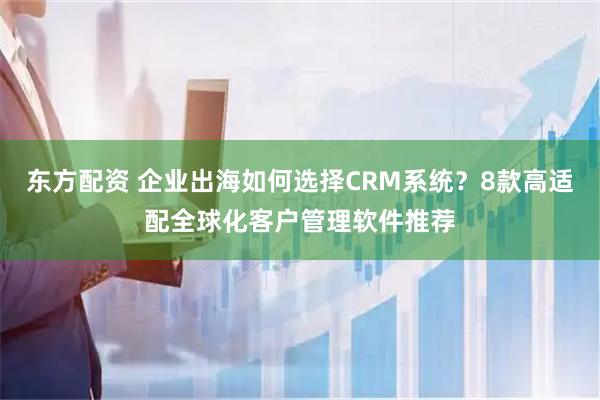 东方配资 企业出海如何选择CRM系统？8款高适配全球化客户管理软件推荐
