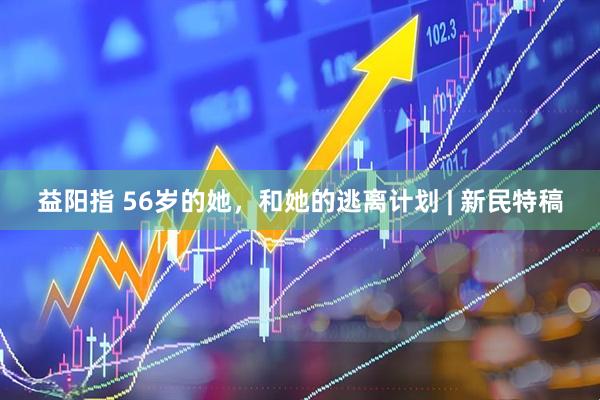益阳指 56岁的她，和她的逃离计划 | 新民特稿