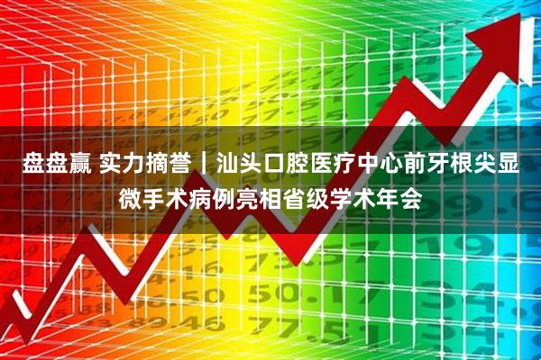盘盘赢 实力摘誉｜汕头口腔医疗中心前牙根尖显微手术病例亮相省级学术年会