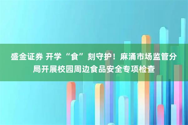 盛金证券 开学 “食” 刻守护！麻涌市场监管分局开展校园周边食品安全专项检查
